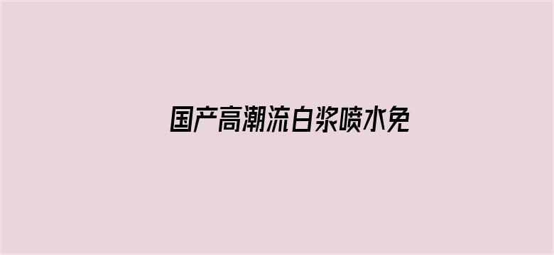 >国产高潮流白浆喷水免费A片横幅海报图