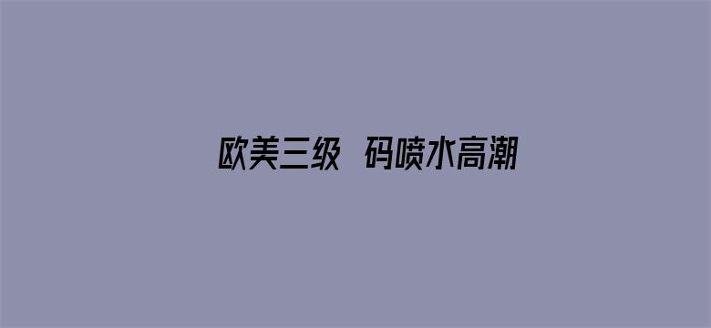 >欧美三级旡码喷水高潮视频横幅海报图